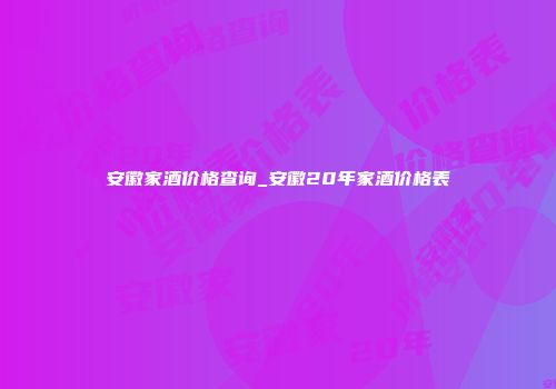 安徽家酒价格查询_安徽20年家酒价格表