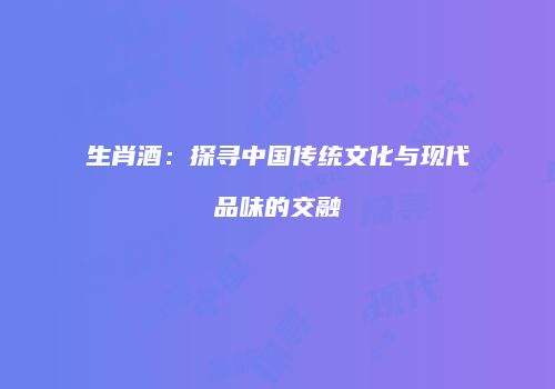 生肖酒：探寻中国传统文化与现代品味的交融