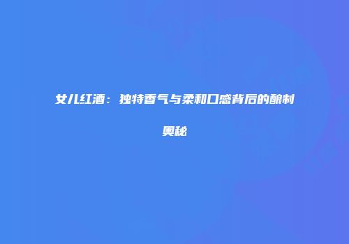 女儿红酒：独特香气与柔和口感背后的酿制奥秘