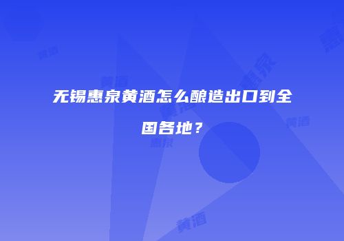 无锡惠泉黄酒怎么酿造出口到全国各地？