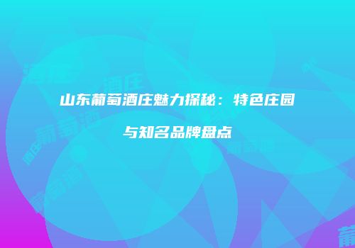 山东葡萄酒庄魅力探秘：特色庄园与知名品牌盘点