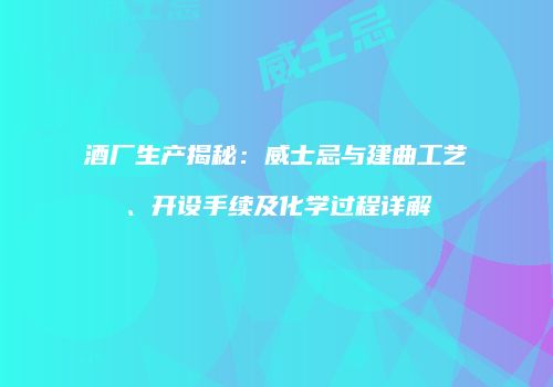 酒厂生产揭秘：威士忌与建曲工艺、开设手续及化学过程详解