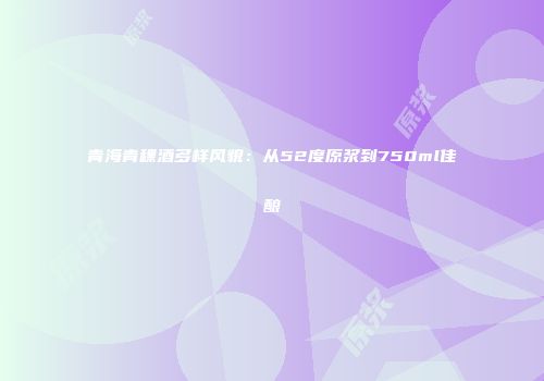 青海青稞酒多样风貌：从52度原浆到750ml佳酿