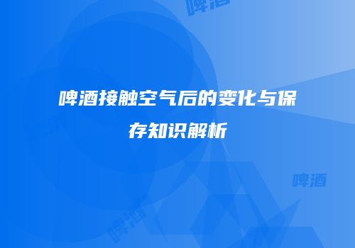 啤酒接触空气后的变化与保存知识解析