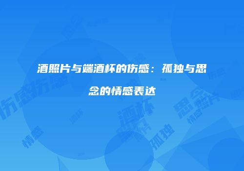酒照片与端酒杯的伤感：孤独与思念的情感表达