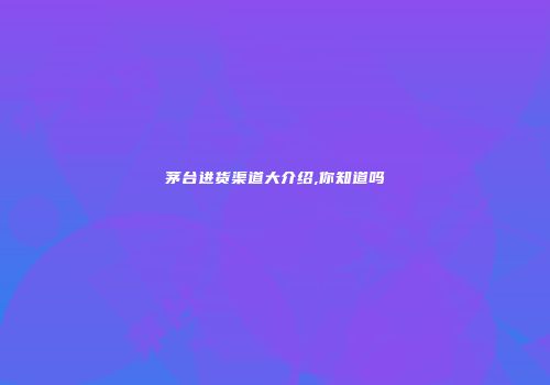 茅台进货渠道大介绍,你知道吗