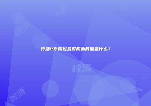 啤酒P你喝过最好喝的啤酒是什么？