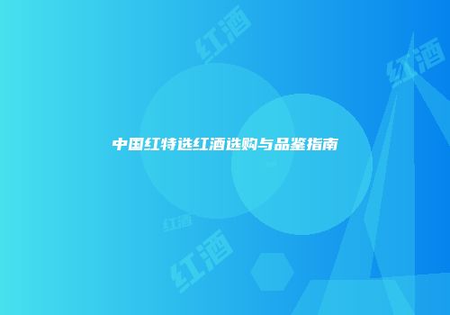 中国红特选红酒选购与品鉴指南