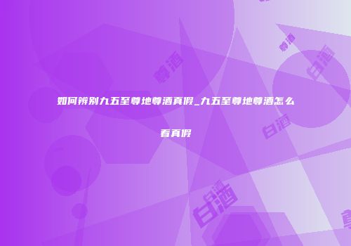 如何辨别九五至尊地尊酒真假_九五至尊地尊酒怎么看真假