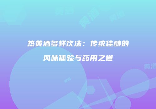 热黄酒多样饮法：传统佳酿的风味体验与药用之道