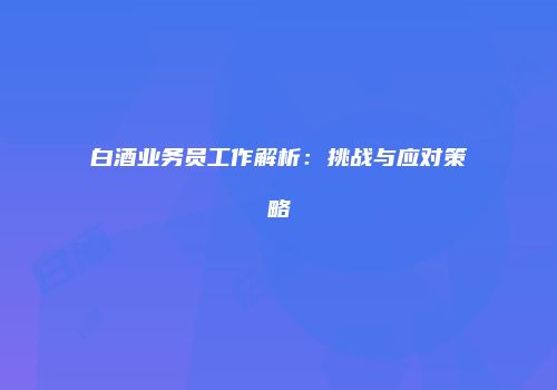 白酒业务员工作解析：挑战与应对策略