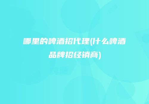 哪里的啤酒招代理(什么啤酒品牌招经销商)