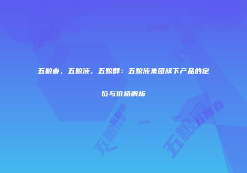 五粮春、五粮液、五粮醇：五粮液集团旗下产品的定位与价格解析