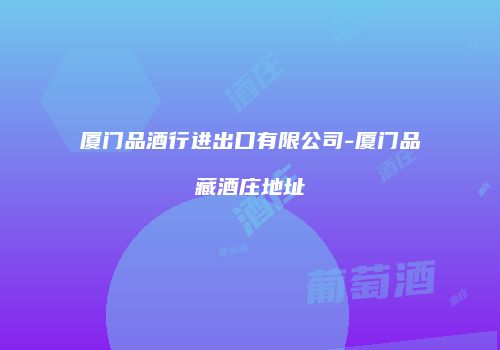 厦门品酒行进出口有限公司-厦门品藏酒庄地址