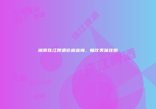 湖南珠江啤酒价格查询，畅饮美味佳酿