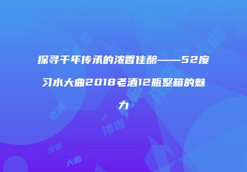 探寻千年传承的浓香佳酿——52度习水大曲2018老酒12瓶整箱的魅力