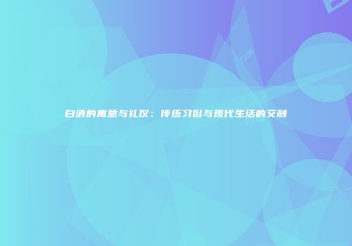 白酒的寓意与礼仪：传统习俗与现代生活的交融