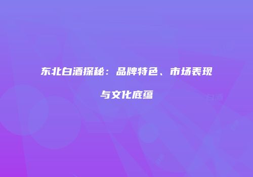 东北白酒探秘：品牌特色、市场表现与文化底蕴