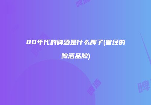 80年代的啤酒是什么牌子(曾经的啤酒品牌)