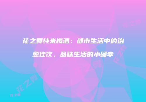 花之舞纯米梅酒：都市生活中的治愈佳饮，品味生活的小确幸
