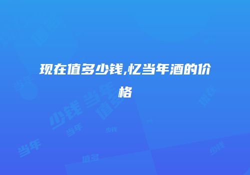 现在值多少钱,忆当年酒的价格