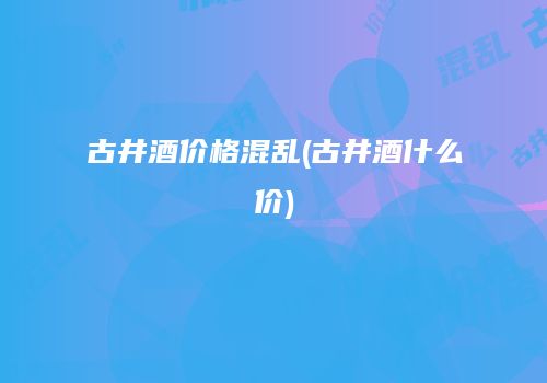 古井酒价格混乱(古井酒什么价)