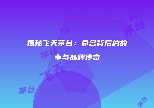 揭秘飞天茅台：命名背后的故事与品牌传奇