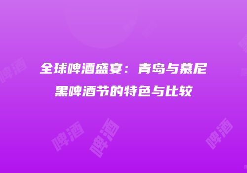 全球啤酒盛宴：青岛与慕尼黑啤酒节的特色与比较