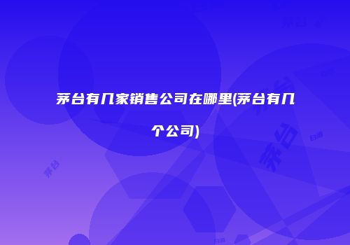 茅台有几家销售公司在哪里(茅台有几个公司)