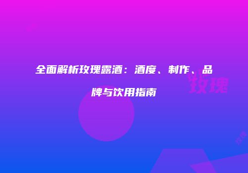 全面解析玫瑰露酒：酒度、制作、品牌与饮用指南