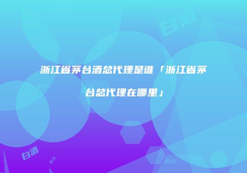 浙江省茅台酒总代理是谁「浙江省茅台总代理在哪里」