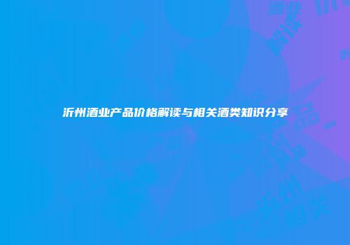 沂州酒业产品价格解读与相关酒类知识分享