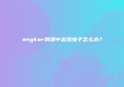angkor啤酒中出现虫子怎么办？
