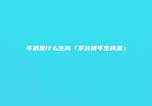 年酒是什么生肖「茅台猪年生肖酒」