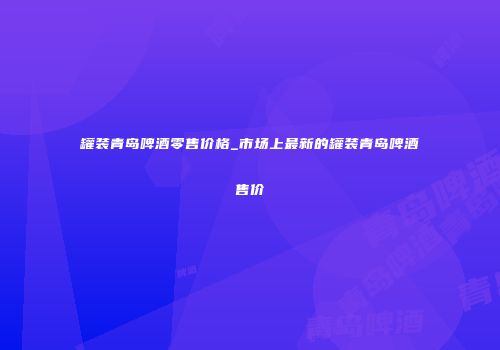 罐装青岛啤酒零售价格_市场上最新的罐装青岛啤酒售价