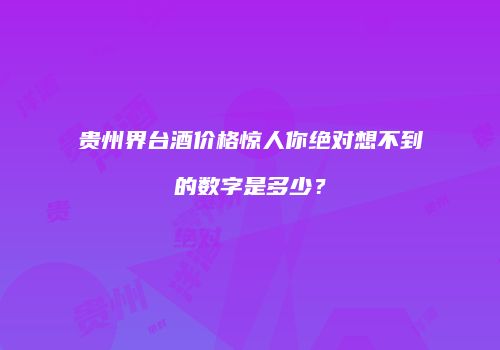贵州界台酒价格惊人你绝对想不到的数字是多少？