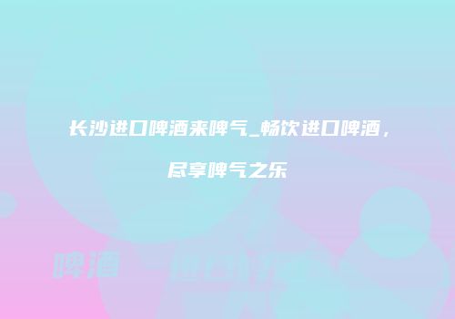 长沙进口啤酒来啤气_畅饮进口啤酒，尽享啤气之乐
