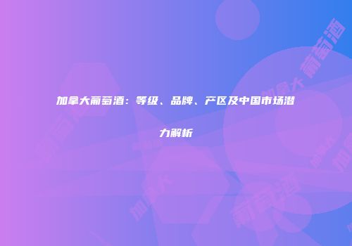 加拿大葡萄酒：等级、品牌、产区及中国市场潜力解析