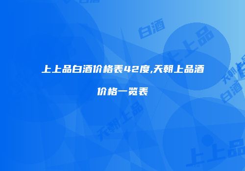 上上品白酒价格表42度,天朝上品酒价格一览表
