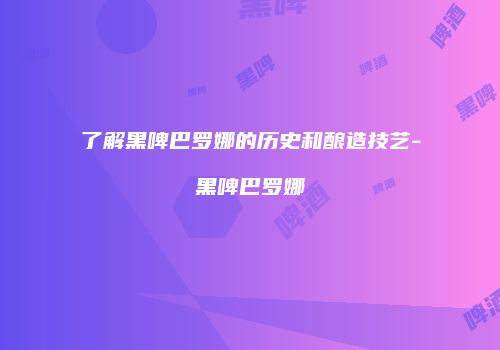 了解黑啤巴罗娜的历史和酿造技艺-黑啤巴罗娜