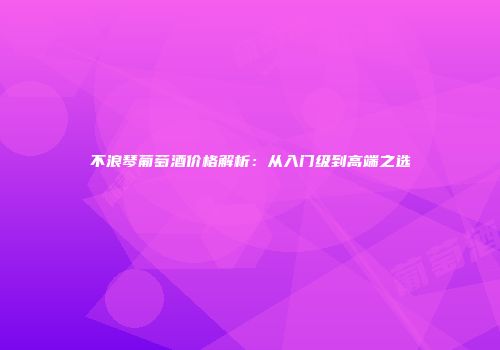 不浪琴葡萄酒价格解析：从入门级到高端之选