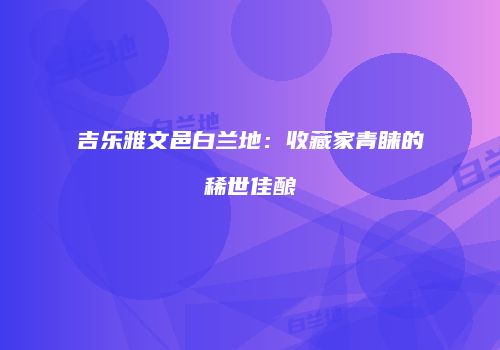 吉乐雅文邑白兰地：收藏家青睐的稀世佳酿