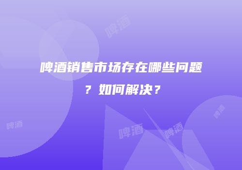 啤酒销售市场存在哪些问题？如何解决？