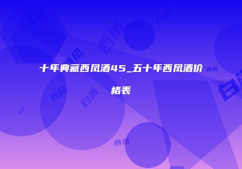 十年典藏西凤酒45_五十年西凤酒价格表