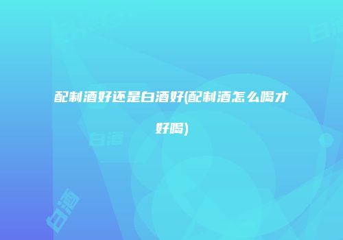 配制酒好还是白酒好(配制酒怎么喝才好喝)