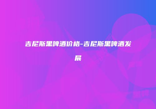 吉尼斯黑啤酒价格-吉尼斯黑啤酒发展