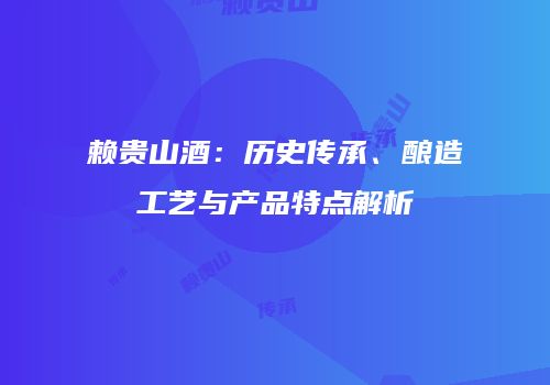 赖贵山酒：历史传承、酿造工艺与产品特点解析