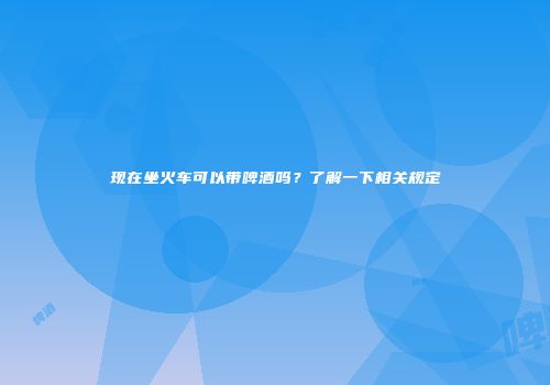 现在坐火车可以带啤酒吗？了解一下相关规定
