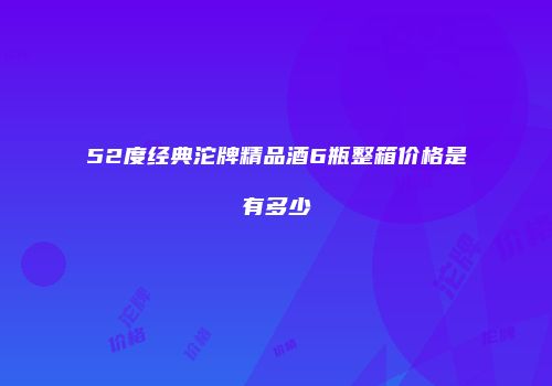 52度经典沱牌精品酒6瓶整箱价格是有多少