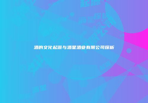 酒的文化起源与酒星酒业有限公司探析